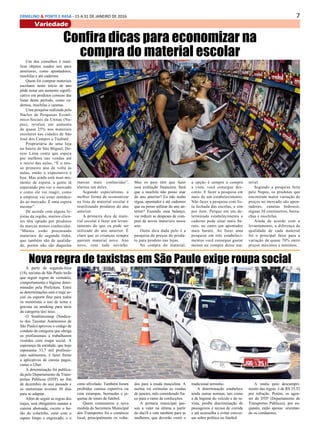 7ERMELINO & PONTE E RASA - 15 A 31 DE JANEIRO DE 2016
Variedade
Confira dicas para economizar na
compra do material escolarUm dos conselhos é reuti-
lizar objetos usados nos anos
anteriores, como apontadores,
mochilas e até cadernos
Quem foi comprar materiais
escolares neste início de ano
pôde notar um aumento signifi-
cativo em produtos comuns das
listas deste período, como ca-
dernos, mochilas e canetas.
Uma pesquisa realizada pelo
Núcleo de Pesquisas Econô-
mico-Sociais da Unitau (Nu-
pes), revelou um aumento
de quase 25% nos materiais
escolares nas cidades de São
José dos Campos e Taubaté.
Proprietária de uma loja
no bairro de São Miguel, De-
nise Lima conta que espera
por melhora nas vendas até
o início das aulas. “É o nos-
so primeiro ano de volta às
aulas, então a expectativa é
boa. Mas ainda está num mo-
mento de espera, a gente tá
esperando pra ver o mercado
e como ele vai reagir, como
a empresa vai estar atenden-
do ao mercado. É uma espera
mesmo”.
De acordo com alguns lo-
jistas da região, muitos clien-
tes têm optado por produtos
de marcas menos conhecidas.
“Muitos estão procurando
materiais de segunda linha,
que também são de qualida-
de, porém não são daquelas
marcas mais conhecidas”,
alertou um deles.
Segundo especialistas, a
melhor forma de economizar
na lista de material escolar é
reutilizando produtos do ano
anterior.
A primeira dica de mate-
rial escolar é fazer um levan-
tamento do que eu pode ser
utilizado do ano anterior. É
claro que as crianças sempre
querem material novo. Ano
novo, com tudo novinho.
Mas os pais têm que fazer
essa avaliação financeira. Será
que a mochila não posso usar
do ano anterior? Eu não tenho
régua, apontador e até cadernos
que eu posso utilizar do ano an-
terior? Fazendo essa balanço,
vai reduzir as despesas de com-
pras de novos materiais nesse
ano.
Outra dica dada pelo é a
pesquisa de preços de produ-
to para produto nas lojas.
Na compra do material,
a opção é sempre a compra
a vista, você consegue des-
conto. E fazer a pesquisa em
mais de um estabelecimento.
Não fazer a pesquisa com lis-
ta fechada das escolas, e sim
por item. Porque em um de-
terminado estabelecimento o
caderno pode estar mais ba-
rato, no outro um apontador
mais barato. Ao fazer uma
pesquisa em três estabeleci-
mentos você consegue gastar
menos na compra desse ma-
terial.
Segundo a pesquisa feita
pelo Nupes, os produtos que
encontram maior variação de
preços no mercado são apon-
tadores, canetas hidrocor,
réguas 30 centímetros, borra-
chas e mochilas.
Ainda de acordo com o
levantamento, a diferença da
qualidade de cada material
foi o principal fator para a
variação de quase 70% entre
preços máximos e mínimos.
Nova regra de taxistas em São Paulo exige roupa social
A partir de segunda-feira
(18), taxistas de São Paulo terão
que seguir regras de vestuário,
comportamento e higiene deter-
minadas pela Prefeitura. Entre
as determinações está o traje so-
cial ou esporte fino para todos
os motoristas e uso de terno e
gravata ou smoking para táxis
da categoria táxi luxo.
O Sinditaxistasp (Sindica-
to dos Taxistas Autônomos de
São Paulo) aprovou o código de
conduta da categoria que obriga
os profissionais a trabalharem
vestidos com roupa social. A
esperança da entidade, que hoje
representa 33,7 mil profissio-
nais autônomos, é fazer frente
a aplicativos de carona pagos,
como o Uber.
A determinação foi publica-
da pelo Departamento de Trans-
portes Públicos (DTP) no fim
de dezembro do ano passado e
os motoristas tiveram 30 dias
para se adaptar.
Além de seguir as regras dos
trajes, será obrigatório manter a
camisa abotoada, exceto o bo-
tão do colarinho, estar com o
sapato limpo e engraxado, e o
cinto afivelado. Também foram
proibidas camisa esportiva ou
com estampas, bermudas e ja-
quetas de times de futebol.
Quem comemorou a nova
medida da Secretaria Municipal
dos Transportes foi o comércio
local, principalmente os volta-
dos para a moda masculina. A
norma vai estimular as vendas
de janeiro, mês considerado fra-
co para o ramo de confecções.
A portaria municipal pas-
sou a valer na última a partir
do dia18 e vale também para as
mulheres, que deverão vestir o
tradicional terninho.
A determinação estabelece
ainda outras normas, tais como
a de higiene do veículo e do ta-
xista, proíbe discriminação de
passageiros e recusa de corrida
e até aconselha a evitar conver-
sas sobre política ou futebol.
A multa pelo descumpri-
mento das regras é de R$ 35,52
por infração. Porém, os agen-
tes do DTP (Departamento de
Transportes Públicos), por en-
quanto, estão apenas orientan-
do os condutores.
 