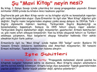 Şu "Mavi Kitap" neyin nesi? Bu kitap, 1. Dünya Savaşı içinde çıkarılmış bir savaş propagandası yayınıdır. Ermeni militanlar 2000 yılında bu kitabın ikinci baskısını yaptılar.  İngiltere’de pek çok Mavi Kitap vardır ve bu kitaplar elçilik ve konsolosluk raporları gibi resmi belgelerden oluşur. Oysa Ermeniler ile ilgili olan “Mavi Kitap” diğerleri gibi değildir, İngiliz resmi belgelerinden oluşmaz çünkü savaş dolayısı ile 1914’de Türk – İngiliz diplomatik ilişkileri kesilmiş, Türkiye’deki İngiliz Büyükelçiliği ve konsoloslukları kapanmıştı. Dolayısı ile 1915 tehcir olayını rapor edenler, Türkiye’deki İngiliz diplomatları değil, misyonerler, gazeteciler, Ermeni komitacıları vs. gibi resmi sıfatı olmayan kimselerdir. Yani bu kitabı okuyarak tehciri ve Türkleri anlamaya çalışmanın, Nazi belgelerini okuyup Yahudiler hakkında fikir sahibi olmaktan hiçbir farkı yoktur. Ermenilerle ilgili bu “Mavi Kitap” içinde toplam 150 “belge” vardır. Bunların 70 tanesini Ermeni iddialarını benimsemiş olan Amerikalı misyonerler, 50 tanesini Ermeni militanlar, Taşnak komitacıları kaleme almıştır.  İşte Şahitleri 1) Amerikalı tarihçi Justin Mc Carthy:  “Propaganda malzemesi olarak yazılan bu kitaptaki belgeler tamamen sahte ve düzmece. Mavi Kitap’ta olayları anlatanların dörtte birinin kimliği bilinmiyor. Kitapta belge diye sunulanlar Taşnak gazetelerinden yapılan alıntılardır. Bunlar büyük yalanlar değil, aptalca yalanlardır.” 