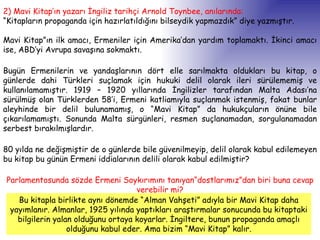 2) Mavi Kitap’ın yazarı İngiliz tarihçi Arnold Toynbee, anılarında:   “ Kitapların propaganda için hazırlatıldığını bilseydik yapmazdık” diye yazmıştır. Mavi Kitap”ın ilk amacı, Ermeniler için Amerika’dan yardım toplamaktı. İkinci amacı ise, ABD’yi Avrupa savaşına sokmaktı.  Bugün Ermenilerin ve yandaşlarının dört elle sarılmakta oldukları bu kitap, o günlerde dahi Türkleri suçlamak için hukuki delil olarak ileri sürülememiş ve kullanılamamıştır. 1919 – 1920 yıllarında İngilizler tarafından Malta Adası’na sürülmüş olan Türklerden 58’i, Ermeni katliamıyla suçlanmak istenmiş, fakat bunlar aleyhinde bir delil bulunamamış, o “Mavi Kitap” da hukukçuların önüne bile çıkarılamamıştı. Sonunda Malta sürgünleri, resmen suçlanamadan, sorgulanamadan serbest bırakılmışlardır.  80 yılda ne değişmiştir de o günlerde bile güvenilmeyip, delil olarak kabul edilemeyen bu kitap bu günün Ermeni iddialarının delili olarak kabul edilmiştir?  Parlamentosunda sözde Ermeni Soykırımını tanıyan“dostlarımız”dan biri buna cevap verebilir mi? Bu kitapla birlikte aynı dönemde “Alman Vahşeti” adıyla bir Mavi Kitap daha yayımlanır. Almanlar, 1925 yılında yaptıkları araştırmalar sonucunda bu kitaptaki bilgilerin yalan olduğunu ortaya koyarlar. İngiltere, bunun propaganda amaçlı olduğunu kabul eder. Ama bizim “Mavi Kitap” kalır. 