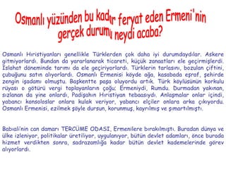 Osmanlı yüzünden bu kadar feryat eden Ermeni'nin  gerçek durumu neydi acaba? Osmanlı Hıristiyanları genellikle Türklerden çok daha iyi durumdaydılar. Askere gitmiyorlardı. Bundan da yararlanarak ticareti, küçük zanaatları ele geçirmişlerdi. Islahat döneminde tarımı da ele geçiriyorlardı. Türklerin tarlasını, bozulan çiftini, çubuğunu satın alıyorlardı. Osmanlı Ermenisi köyde ağa, kasabada eşraf, şehirde zengin işadamı olmuştu. Başkentte paşa oluyordu artık. Türk köylüsünün korkulu rüyası o götürü vergi toplayanların çoğu; Ermeniydi, Rumdu. Durmadan yakınan, sızlanan da yine onlardı, Padişahın Hıristiyan tebaasıydı. Anlaşmalar onlar içindi, yabancı konsoloslar onlara kulak veriyor, yabancı elçiler onlara arka çıkıyordu. Osmanlı Ermenisi, ezilmek şöyle dursun, korunmuş, kayrılmış ve şımartılmıştı. Babıali’nin can damarı TERCÜME ODASI, Ermenilere bırakılmıştı. Buradan dünya ve ülke izleniyor, politikalar üretiliyor, uygulanıyor, bütün devlet adamları, önce burada hizmet verdikten sonra, sadrazamlığa kadar bütün devlet kademelerinde görev alıyorlardı. 