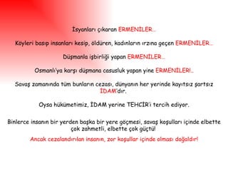 İsyanları çıkaran  ERMENİLER… Köyleri basıp insanları kesip, öldüren, kadınların ırzına geçen  ERMENİLER… Düşmanla işbirliği yapan  ERMENİLER… Osmanlı’ya karşı düşmana casusluk yapan yine  ERMENİLER!.. Savaş zamanında tüm bunların cezası, dünyanın her yerinde kayıtsız şartsız  İDAM ’dır.  Oysa hükümetimiz, İDAM yerine TEHCİR’i tercih ediyor. Binlerce insanın bir yerden başka bir yere göçmesi, savaş koşulları içinde elbette çok zahmetli, elbette çok güçtü!  Ancak   cezalandırılan insanın, zor koşullar içinde olması doğaldır! 