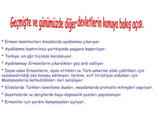 Geçmişte ve günümüzde diğer devletlerin konuya bakış açısı. * Ermeni komitecileri Anadolu’da ayaklanma çıkarıyor.  * Ayaklanma bastırılınca yurtdışında yaygara koparılıyor.  * Türkiye, en ağır biçimde karalanıyor.  * Ayaklanmayı Ermenilerin çıkardıkları göz ardı ediliyor.  * İsyan eden Ermenilerin, isyan ettikleri ve Türk askerine silah çektikleri için cezalandırıldığı söz konusu edilmiyor; tersine, sırf Hıristiyan oldukları için Müslümanlarca katledildikleri ileri sürülüyor.  * Kiliselerde Türkleri lanetleme duaları, meydanlarda protesto mitingleri yapılıyor.  * Gazetelerde ve dergilerde koyu düşmanlık yazıları yayımlanıyor.  * Ermeniler için yardım kampanyaları açılıyor.   