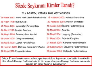 Sözde Soykırımı Kimler Tanıdı? İLK DESTEK, KIBRIS RUM KESİMİNDEN 29 Nisan 1982:  Kıbrıs Rum Kesimi Parlamentosu   13 Haziran 2002:  Kanada Senatos u 15 Nisan 1995:  Rus Duma’sı    20 Ağustos 2003: Arjantin Senatosu  25 Nisan 1996:  Yunanistan Parlamentosu 16 Aralık 2003: İsviçre Parlamentosu  26 Mart 1998:  Belçika Senatosu 18 Mart 2004:  Arjantin 28 Mayıs 1998:  Fransız Ulusal Meclisi 26 Mart 2004:  Uruguay  (Pes artık!) 29 Ocak 2000:  İsveç Parlamentosu  31 Mart 2004:  Arjantin Kongresi  11 Mayıs 2000:  Lübnan Parlamentosu  21 Nisan 2004:  Kanada Parlamentosu  16 Haziran 2000:  İtalya’da Roma Şehir Meclisi 30 Kasım 2004:  Slovakya Parlamentosu  28 Ocak 2001:  Fransa Senatosu  05 Aralık 2004:  Hollanda Parlamentosu  Sözde Ermeni soykırımının yabancı parlamentolara taşınması hareketi sürmektedir. Son olarak Polonya Parlamentosu da bir karar almış ve Almanya Parlamentosuna da benzer bir karar tasarısı sunulmuştur. 