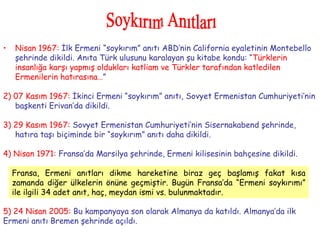 Nisan 1967:  İlk Ermeni “soykırım” anıtı ABD’nin California eyaletinin Montebello şehrinde dikildi. Anıta Türk ulusunu karalayan şu kitabe kondu: “ Türklerin insanlığa karşı yapmış oldukları katliam ve Türkler tarafından katledilen Ermenilerin hatırasına… ” 2) 07 Kasım 1967:   İkinci Ermeni “soykırım” anıtı, Sovyet Ermenistan Cumhuriyeti’nin başkenti Erivan’da dikildi. 3) 29 Kasım 1967:   Sovyet Ermenistan Cumhuriyeti’nin Sisernakabend şehrinde, hatıra taşı biçiminde bir “soykırım” anıtı daha dikildi. 4) Nisan 1971:   Fransa’da Marsilya şehrinde, Ermeni kilisesinin bahçesine dikildi. 5) 24 Nisan 2005:  Bu kampanyaya son olarak Almanya da katıldı. Almanya’da ilk  Ermeni anıtı Bremen şehrinde açıldı. Soykırım Anıtları Fransa, Ermeni anıtları dikme hareketine biraz geç başlamış fakat kısa zamanda diğer ülkelerin önüne geçmiştir. Bugün Fransa’da “Ermeni soykırımı” ile ilgili 34 adet anıt, haç, meydan ismi vs. bulunmaktadır. 