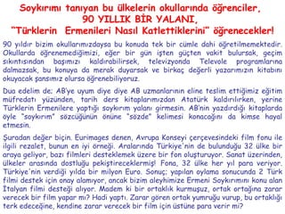 Soykırımı tanıyan bu ülkelerin okullarında öğrenciler,  90 YILLIK BİR YALANI,  “ Türklerin  Ermenileri Nasıl Katlettiklerini” öğrenecekler! 90 yıldır bizim okullarımızdaysa bu konuda tek bir cümle dahi öğretilmemektedir. Okullarda öğrenemediğimizi, eğer bir gün işten güçten vakit bulursak, geçim sıkıntısından başımızı kaldırabilirsek, televizyonda Televole programlarına dalmazsak, bu konuya da merak duyarsak ve birkaç değerli yazarımızın kitabını okuyacak şansımız olursa öğrenebiliyoruz.  Dua edelim de; AB’ye uyum diye diye AB uzmanlarının eline teslim ettiğimiz eğitim müfredatı yüzünden, tarih ders kitaplarımızdan Atatürk kaldırılırken, yerine Türklerin Ermenilere yaptığı soykırım yalanı girmesin. AB’nin yazdırdığı kitaplarda öyle “soykırım” sözcüğünün önüne “sözde” kelimesi konacağını da kimse hayal etmesin. Şuradan değer biçin. Eurimages denen, Avrupa Konseyi çerçevesindeki film fonu ile ilgili rezalet, bunun en iyi örneği. Aralarında Türkiye'nin de bulunduğu 32 ülke bir araya geliyor, bazı filmleri desteklemek üzere bir fon oluşturuyor. Sanat üzerinden, ülkeler arasında dostluğu pekiştireceklermiş!   Fona, 32 ülke her yıl para veriyor. Türkiye'nin verdiği yılda bir milyon Euro. Sonuç; yapılan oylama sonucunda 2 Türk filmi destek için onay alamıyor, ancak bizim aleyhimize Ermeni Soykırımını konu alan İtalyan filmi desteği alıyor. Madem ki bir ortaklık kurmuşuz, ortak ortağına zarar verecek bir film yapar mı? Hadi yaptı. Zarar gören ortak yumruğu vurup, bu ortaklığı terk edeceğine, kendine zarar verecek bir film için üstüne para verir mi?  