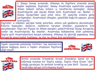 İNGİLTERE 1. Dünya Savaşı sırasında, Almanya ile İngiltere arasında savaş başlar başlamaz, İngilizler, Güney Avustralya eyaletinde yaşayan Alman kökenli nüfusu kıtanın iç taraflarına sürmüşler. Güney Avustralya’da çok sayıda Alman asıllı Avustralyalı var. Bunlar, 1. Dünya Savaşı’ndan uzun yıllar önce, 19. yüzyılda oralara gelip yerleşmişler, Avustralyalı olmuşlar, genellikle bağcılık yapıyor, şarap üretiyorlar.   İngilizler, o insanları perişan halde sürerken, onlara çok gaddarca davranmışlar. Evlerini basmışlar, mallarını, mülklerini tarumar etmişler, piyanolarını bile parçalamışlar. Niye mi? Piyano ile Alman marşları çalabilirlermiş! Savaş Avrupa’da, bunlar ise Avustralya’da. Bu insanlar, Avustralya hükümetine silah çekmemiş, İngiliz asıllı Avustralyalılara kurşun sıkmamış, Almanya ile işbirliği yapmamış. Ama Avrupa’da savaş başlar başlamaz, ne olur ne olmaz diye sürülmüşler. Sipahi isyanında yakaladığı Hintlileri top namlularının ağzına bağlayıp sonra o topları ateşleyen İngiltere değil miydi? YİNE İNGİLTERE YİNE İNGİLTERE İhtilal sırasında İrlanda’da birçok İrlandalıyı kendi eli ile öldürmüş bulunan bir İngiliz subayı, İngiliz Harp Divanı “deli” olduğu gerekçesi ile serbest bırakılıp ve yine Katil  Jaucas, jüri tarafından beraat ettirilmemiş miydi? 