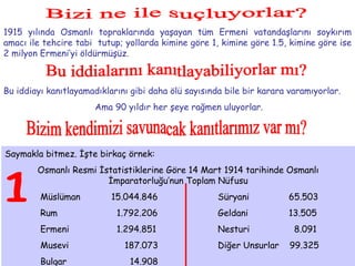 Bizi ne ile suçluyorlar? 1915 yılında Osmanlı topraklarında yaşayan tüm Ermeni vatandaşlarını soykırım amacı ile tehcire tabi  tutup; yollarda kimine göre 1, kimine göre 1.5, kimine göre ise 2 milyon Ermeni’yi öldürmüşüz.  Bu iddialarını kanıtlayabiliyorlar mı? Bu iddiayı kanıtlayamadıklarını gibi daha ölü sayısında bile bir karara varamıyorlar. Ama 90 yıldır her şeye rağmen uluyorlar. Bizim kendimizi savunacak kanıtlarımız var mı? Saymakla bitmez. İşte birkaç örnek: Osmanlı Resmi İstatistiklerine Göre 14 Mart 1914 tarihinde Osmanlı İmparatorluğu’nun Toplam Nüfusu Müslüman 15.044.846 Süryani 65.503 Rum   1.792.206 Geldani 13.505 Ermeni   1.294.851 Nesturi   8.091 Musevi   187.073 Diğer Unsurlar  99.325 Bulgar   14.908 1 