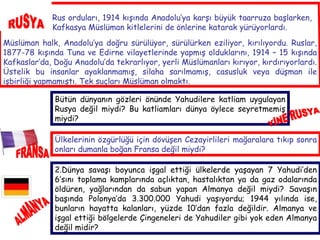 RUSYA Rus orduları, 1914 kışında Anadolu’ya karşı büyük taarruza başlarken, Kafkasya Müslüman kitlelerini de önlerine katarak yürüyorlardı.  Müslüman halk, Anadolu’ya doğru sürülüyor, sürülürken eziliyor, kırılıyordu. Ruslar, 1877-78 kışında Tuna ve Edirne vilayetlerinde yapmış olduklarını, 1914 – 15 kışında Kafkaslar’da, Doğu Anadolu’da tekrarlıyor, yerli Müslümanları kırıyor, kırdırıyorlardı. Üstelik bu insanlar ayaklanmamış, silaha sarılmamış, casusluk veya düşman ile işbirliği yapmamıştı. Tek suçları Müslüman olmaktı. Bütün dünyanın gözleri önünde Yahudilere katliam uygulayan Rusya değil miydi? Bu katliamları dünya öylece seyretmemiş miydi? ALMANYA 2.Dünya savaşı boyunca işgal ettiği ülkelerde yaşayan 7 Yahudi’den 6’sını toplama kamplarında açlıktan, hastalıktan ya da gaz odalarında öldüren, yağlarından da sabun yapan Almanya değil miydi? Savaşın başında Polonya’da 3.300.000 Yahudi yaşıyordu; 1944 yılında ise, bunların hayatta kalanları, yüzde 10’dan fazla değildir. Almanya ve işgal ettiği bölgelerde Çingeneleri de Yahudiler gibi yok eden Almanya değil midir? Ülkelerinin özgürlüğü için dövüşen Cezayirlileri mağaralara tıkıp sonra onları dumanla boğan Fransa değil miydi? FRANSA YİNE RUSYA 