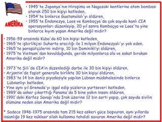 AMERİKA 1956-59 arasında Küba'da 60 bin kişiyi katleden,  1965'te işbirlikçisi Suharto aracılığı ile 1 milyon Endonezyalı'yı yok eden , 1965'te paraşütçülerini indirip, 10 bin Dominikli’yi öldüren,  1975'te Vietnam'dan kovulduğunda, geride milyonlarca ölü ve sakat bırakan  Amerika değil midir? 1973'te Şili'de CIA‘in düzenlediği darbe ile 30 bin kişiyi öldüren,  Arjantin'de faşist generalle birlikte 30 bin kişiyi öldüren,  1983'te 14 bin deniz piyadesiyle yapılan Lübnan müdahalesinde binlerce  Lübnanlıyı katleden,  Yine aynı yıl Grenada'yı işgal edip yüzlerce yurtseveri katleden,  1989'da asker çıkarttığı Panama'da 5 bine yakın insanı öldüren,  1991'deki Körfez Savaşı'nda Irak üzerine 12 bin sorti yapıp, çok sayıda sivilin  ölümüne neden olan Amerika değil midir? * Sadece 1946-1975 arasında tam 215 kez askeri güce başvuran, aynı yıllarda insanlığa 19 kez nükleer silah kullanma tehdidi savuran Amerika değil midir? 1945'te Japonya'nın Hiroşima ve Nagazaki kentlerine atom bombası  atarak 250 bin kişiyi katleden,  1954'te binlerce Guatamalalı'yı öldüren,  1955'te Endonezya, Laos ve Kamboçya'da çok sayıda kanlı CIA  operasyonları düzenleyip, 20 yıl sonra Kamboçya ve Laos'ta yine  binlerce kıyım yapan Amerika değil midir?   