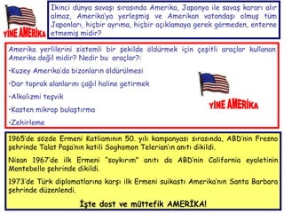 Amerika yerlilerini sistemli bir şekilde öldürmek için çeşitli araçlar kullanan Amerika değil midir? Nedir bu  araçlar?: Kuzey Amerika’da bizonların öldürülmesi Dar toprak alanlarını çağıl haline getirmek Alkolizmi teşvik Kasten mikrop bulaştırma  Zehirleme   YİNE AMERİKA İkinci dünya savaşı sırasında Amerika, Japonya ile savaş kararı alır almaz, Amerika’ya yerleşmiş ve Amerikan vatandaşı olmuş tüm Japonları, hiçbir ayrıma, hiçbir açıklamaya gerek görmeden, enterne etmemiş midir? 1965’de sözde Ermeni Katliamının 50. yılı kampanyası sırasında, ABD’nin Fresno şehrinde Talat Paşa’nın katili Soghomon Telerian’ın anıtı dikildi.  Nisan 1967’de ilk Ermeni “soykırım” anıtı da ABD’nin California eyaletinin Montebello şehrinde dikildi.  1973’de Türk diplomatlarına karşı ilk Ermeni suikastı Amerika’nın Santa Barbara şehrinde düzenlendi. İşte dost ve müttefik AMERİKA! YİNE AMERİKA 