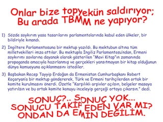 Sözde soykırım yasa tasarılarını parlamentolarında kabul eden ülkeler, bir bildiriyle kınandı. İngiltere Parlamentosuna bir mektup yazıldı. Bu mektubun altına tüm milletvekilleri imza attılar. Bu mektupla İngiliz Parlamentosu’ndan, Ermeni soykırımı savlarına dayanak olarak gösterilen “Mavi Kitap”ın zamanında propaganda amacıyla hazırlanmış ve gerçekleri yansıtmayan bir kitap olduğunun dünya kamuoyuna açıklanmasını istediler. Başbakan Recep Tayyip Erdoğan da Ermenistan Cumhurbaşkanı Robert Koçaryan’a bir mektup göndererek, Türk ve Ermeni tarihçilerden ortak bir komite kurulmasını önerdi. Özetle “Karşılıklı arşivler açılsın, belgeler masaya yatırılsın ve bu ortak komite konuyu inceleyip gerçeği ortaya çıkarsın.” dedi. Onlar bize topyekün saldırıyor; Bu arada TBMM ne yapıyor? SONUÇ?.. SONUÇ YOK... SONUCU TAKİP EDEN VAR MI? ONDAN DA EMİN DEĞİLİM. 
