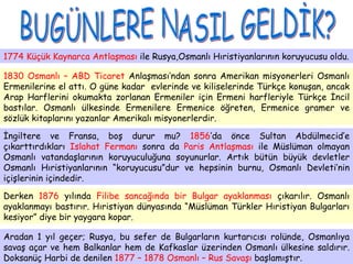 BUGÜNLERE NASIL GELDİK? 1774 Küçük Kaynarca Antlaşması  ile Rusya,Osmanlı Hıristiyanlarının koruyucusu oldu.  1830 Osmanlı – ABD Ticaret  Anlaşması’ndan sonra Amerikan misyonerleri Osmanlı Ermenilerine el attı. O güne kadar  evlerinde ve kiliselerinde Türkçe konuşan, ancak Arap Harflerini okumakta zorlanan Ermeniler için Ermeni harfleriyle Türkçe İncil bastılar. Osmanlı ülkesinde Ermenilere Ermenice öğreten, Ermenice gramer ve sözlük kitaplarını yazanlar Amerikalı misyonerlerdir.  İngiltere ve Fransa, boş durur mu?  1856 ’da önce Sultan Abdülmecid’e çıkarttırdıkları  Islahat Fermanı  sonra da  Paris Antlaşması  ile   Müslüman olmayan   Osmanlı vatandaşlarının koruyuculuğuna soyunurlar. Artık bütün büyük devletler Osmanlı Hıristiyanlarının “koruyucusu”dur ve hepsinin burnu, Osmanlı Devleti’nin içişlerinin içindedir.  Derken  1876  yılında  Filibe sancağında bir Bulgar ayaklanması  çıkarılır. Osmanlı ayaklanmayı bastırır. Hıristiyan dünyasında “Müslüman Türkler Hıristiyan Bulgarları kesiyor” diye bir yaygara kopar.  Aradan 1 yıl geçer; Rusya, bu sefer de Bulgarların kurtarıcısı rolünde, Osmanlıya savaş açar ve hem Balkanlar hem de Kafkaslar üzerinden Osmanlı ülkesine saldırır. Doksanüç Harbi de denilen  1877 – 1878 Osmanlı – Rus Savaşı  başlamıştır.   