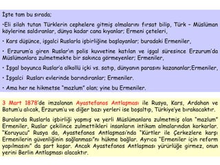 İşte tam bu sırada;  Eli silah tutan Türklerin cephelere gitmiş olmalarını fırsat bilip, Türk – Müslüman köylerine saldıranlar, dünya kadar cana kıyanlar; Ermeni çeteleri, Kars düşünce, işgalci Ruslarla işbirliğine başlayanlar; buradaki Ermeniler,  Erzurum’a giren Ruslar’ın polis kuvvetine katılan ve işgal süresince Erzurum’da Müslümanlara zulmetmekte bir sakınca görmeyenler; Ermeniler, İşgal boyunca Ruslar’a alkollü içki vs. satıp, dünyanın parasını kazananlar;Ermeniler,  İşgalci  Rusları evlerinde barındıranlar; Ermeniler.  Ama her ne hikmetse “mazlum” olan; yine bu Ermeniler.  3 Mart 1878 ’de imzalanan  Ayastefanos Antlaşması  ile Rusya, Kars, Ardahan ve Batum’u alıcak, Erzurum’u ve diğer bazı yerleri ise boşaltıp, Türkiye’ye bırakacaktır.  Buralarda Ruslarla işbirliği yapmış ve yerli Müslümanlara zulmetmiş olan “mazlum” Ermeniler, Ruslar çekilince zulmettikleri insanların intikam almalarından korkarlar. “Koruyucu” Rusya da, Ayastefanos Antlaşması’nda “Kürtler ile Çerkezlere karşı Ermenilerin güvenliğinin sağlanması”nı hükme bağlar. Ayrıca “Ermeniler için reform yapılmasını” da şart koşar. Ancak Ayastefanos Antlaşması yürürlüğe girmez, onun yerini Berlin Antlaşması alacaktır.  