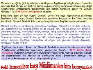 Tahmin edeceğiniz gibi Ayastefanos Antlaşması İngiltere’yi telaşlandırır. Ermeniler üzerinde Rus nüfusu artacak ve Rusya doğuda prestij kazanacak! Olacak şey değil! Ayastefanos Antlaşmasını değiştirmek için hemen harekete geçer ve Osmanlı Hükümeti ile  1878 Kıbrıs Antlaşması ’nı imzalar.  Buna göre eğer bir gün Rusya, Osmanlı Devleti’nin Asya topraklarına saldırırsa, İngiltere silahı kapıp, Osmanlı Devleti’nin yardımına koşacaktır. Bu “olası” yardıma karşılık da Osmanlı Devleti, Kıbrıs Adası’nın yönetimini İngiltere’ye bırakacaktır.  Osmanlı üretmiyor, üretmediği gibi habire tüketiyor, Osmanlı’nın bir dolu da borcu var, Osmanlı’nın ne kendine güveni ne de saygısı var,  ille de büyük bir devletin yardımına muhtaç, “ver kurtul” diyor, veriyor. Verip de kurtulsa yine iyi. Anadolu’da bulunan Hıristiyan ve diğer tebaanın iyi idare edilmesi ve korunması hakkında “sonradan” kararlaştırılacak olan gerekli ıslahatı yapacağını da İngiltere’ye vaat ediyor. Böylece İngiltere, Ermenilere el atmak için gereken hukuki dayanağa kavuşuyor. Kader mi bu?! İngiltere öncü olur, Rusya ile Osmanlı Devleti arasında imzalanmış olan ikili Ayastefanos Antlaşması değiştirilir, yerine çok taraflı  1878   Berlin Barış Antlaşması  imzalanır. Ermenilerin oturdukları vilayetlerde muhtaç oldukları ıslahat ve düzenlemeleri ile Kürtler ve Çerkezlere karşı Ermenilerin emniyet ve huzurlarını koruma garantisi bu anlaşmaya da girer.  Peki Ermenilere karşı Müslümanları kim koruyacak?! 