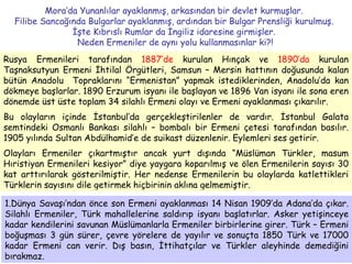 Mora’da Yunanlılar ayaklanmış, arkasından bir devlet kurmuşlar.  Filibe Sancağında Bulgarlar ayaklanmış, ardından bir Bulgar Prensliği kurulmuş.  İşte Kıbrıslı Rumlar da İngiliz idaresine girmişler.  Neden Ermeniler de aynı yolu kullanmasınlar ki?! Rusya Ermenileri tarafından  1887’de  kurulan Hınçak ve  1890’da  kurulan Taşnaksutyun Ermeni İhtilal Örgütleri, Samsun – Mersin hattının doğusunda kalan bütün Anadolu  Topraklarını “Ermenistan” yapmak istediklerinden, Anadolu’da kan dökmeye başlarlar. 1890 Erzurum isyanı ile başlayan ve 1896 Van isyanı ile sona eren dönemde üst üste toplam 34 silahlı Ermeni olayı ve Ermeni ayaklanması çıkarılır.  Bu olayların içinde İstanbul’da gerçekleştirilenler de vardır. İstanbul Galata semtindeki Osmanlı Bankası silahlı – bombalı bir Ermeni çetesi tarafından basılır. 1905 yılında Sultan Abdülhamid’e de suikast düzenlenir. Eylemleri ses getirir.  Olayları Ermeniler çıkartmıştır ancak yurt dışında “Müslüman Türkler, masum Hıristiyan Ermenileri kesiyor” diye yaygara koparılmış ve ölen Ermenilerin sayısı 30 kat arttırılarak gösterilmiştir. Her nedense Ermenilerin bu olaylarda katlettikleri Türklerin sayısını dile getirmek hiçbirinin aklına gelmemiştir. 1.Dünya Savaşı’ndan önce son Ermeni ayaklanması 14 Nisan 1909’da Adana’da çıkar. Silahlı Ermeniler, Türk mahallelerine saldırıp isyanı başlatırlar. Asker yetişinceye kadar kendilerini savunan Müslümanlarla Ermeniler birbirlerine girer. Türk – Ermeni boğuşması 3 gün sürer, çevre yörelere de yayılır ve sonuçta 1850 Türk ve 17000 kadar Ermeni can verir. Dış basın, İttihatçılar ve Türkler aleyhinde demediğini bırakmaz.  