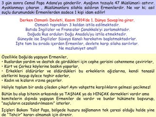 3 gün sonra Cemal Paşa Adana’ya gönderilir. Ayağının tozuyla 47 Müslüman’ı astırır. Ayaklanmayı çıkaran , Müslümanlara silahla saldıran Ermenilerdir. Ne var ki; asıl suçlu durumundaki Ermenilerden sadece 1 kişi idam edilir!  Derken Osmanlı Devleti, Kasım 1914’de 1. Dünya Savaşı’na girer.   Osmanlı toprakları 3 koldan istila edilmektedir.  Batıda İngilizler ve Fransızlar Çanakkale’yi zorlamaktadır. Doğuda Rus orduları Doğu Anadolu’yu istila etmektedir.  Güneyde ise İngilizler Süveys Kanalı harekatını başlatmaktadırlar.  İşte tam bu sırada içerden Ermeniler, devlete karşı silaha sarılırlar.  Ne mazlumiyet ama!!! Özellikle Doğu’da yaşayan Ermeniler,  Ruslardan yardım ve destek de gördükleri için cephe gerisini cehenneme çevirirler, Kürt ve Çerkez köylerine baskın yaparlar,  Erkekleri öldürürler ve öldürdükleri bu erkeklerin ağızlarına, kendi tenasül aletlerini koyup öylece teşhir ederler, Kadın ve kızların ırzına geçerler. Haliyle toplum bir anda çileden çıkar! Aynı vahşette karşılıkların gelmesi gecikmez! Bütün bu olup bitenin arkasında ya TAŞNAK ya da HINÇAK dernekleri vardır ama komitelerin dışında yaşayan Ermeniler de vardır ve bunlar hükümete başvurup, “suçluların cezalandırılmasını” isterler. İçişleri Bakanı Talat Paşa, bölgede huzuru sağlamanın tek çaresi olduğu halde yine de “Tehcir” kararı almamak için direnir. 