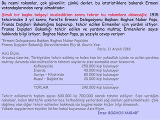 Bu resmi rakamlar, çok güvenilir; çünkü devlet, bu istatistiklere bakarak Ermeni vatandaşlarından vergi almaktadır.  Şimdi bir başka belgeyi inceledikten sonra tekrar bu rakamlara döneceğiz.  1915 tehcirinden 3 yıl sonra, Paris’te Ermeni Delegasyonu Başkanı Boghos Nubar Paşa, Fransa Dışişleri Bakanlığına başvurup, tehcir edilen Ermeniler için yardım istiyor. Fransa Dışişleri Bakanlığı tehcir edilen ve yardıma muhtaç Ermenilerin sayısı hakkında bilgi istiyor. Boghos Nubar Paşa, şu yazıyla cevap veriyor: “ Ermeni Delegasyonu Başkanı Boghos Nubar Paşa’dan Fransa Dışişleri Bakanlığı Görevlilerinden Elçi M. Gout’a Yazı Paris, 11 Aralık 1918 Aziz Elçim, Arzunuz üzerine, Türkiye’den tehcir edilmiş ve halen tam bir yoksulluk içinde ve acilen yardıma muhtaç durumda olan mültecilerin tahmini sayılarını size sunmakla onur kazanırım. Kafkasya’da 250.000 kişi bulunuyor İran’da   40.000 kişi bulunuyor Suriye – Filistin’de   80.000 kişi bulunuyor Musul – Bağdat’da   20.000 kişi bulunuyor ____________________________________ TOPLAM 390.000 kişi bulunuyor Tehcir edilenlerin toplam sayısı 600.000 ila 700.000 olarak tahmin ediliyor. Size verdiğim rakamlar, halen Müttefik askerlerince fethedilmiş yerlerdeki sağ olanları göstermektedir. Çöle dağılmış olan diğer tehcir edilenler hakkında ise bugüne kadar hiçbir bilgi alınamadı.  Yüksek saygılarımın teyidini lütfen kabul buyurunuz Aziz Elçim. İmza: BOGHOS NUBAR ” 