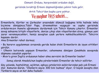 Osmanlı Ordusu, karşısındaki ordudan değil,  gerisinde bıraktığı Ermeni düşmanlığından çekinir hale gelir.  Artık Tehcir’den başka çare yoktur. Ve meşhur 1915 tehciri…  Ermenilerle, Kürtler ve Çerkezler arasındaki ölümcül boğuşma kitle halinde imha biçimine dönüşünce;Talat Paşa, direnmekten vazgeçer ve cephe gerisinde ordularımızın ihanete uğramasını durdurmak için Tehcir Kanunu çıkartır. Ermeniler savaş sahasına bitişik vilayetlerle, denize çıkışı olan vilayetlerden alınıp, güneye yani zarar veremeyecekleri, henüz savaştan uzak yerlere nakledileceklerdir. Tehcirin kapsamı dardır. Ama Ermeniler rahat durmaz; Bu kararın uygulanması sırasında geride kalan öteki Ermenilerin de isyan ettikleri görülür, Ülkenin batısında yaşayan Ermeniler,   cehenneme dönüşen Çanakkale savaşında düşmana casusluk yaparlar.  Mısır’a giren İngiliz ordusunun haber alma servisini de Ermeniler besler! Sonuç olarak Anadolu’nun başka yörelerindeki Ermeniler de tehcir edilirler. Göç yolunda, hastalıktan, açlıktan, eşkıya çetelerinin saldırılarından pek çok Ermeni ölür. Kamuran Gürün, “Ölenlerin sayısı 300 bini bulmaz” diyor. O büyük savaşta ölen Türklerin sayısı on kat daha fazladır. 