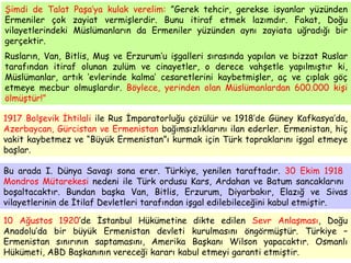 Şimdi de Talat Paşa’ya kulak verelim:  ”Gerek tehcir, gerekse isyanlar yüzünden Ermeniler çok zayiat vermişlerdir. Bunu itiraf etmek lazımdır. Fakat, Doğu vilayetlerindeki Müslümanların da Ermeniler yüzünden aynı zayiata uğradığı bir gerçektir.  Rusların, Van, Bitlis, Muş ve Erzurum’u işgalleri sırasında yapılan ve bizzat Ruslar tarafından itiraf olunan zulüm ve cinayetler, o derece vahşetle yapılmıştır ki, Müslümanlar, artık ‘evlerinde kalma’ cesaretlerini kaybetmişler, aç ve çıplak göç etmeye mecbur olmuşlardır.  Böylece, yerinden olan Müslümanlardan 600.000 kişi ölmüştür!” 1917 Bolşevik İhtilali  ile Rus İmparatorluğu çözülür ve 1918’de Güney Kafkasya’da,  Azerbaycan, Gürcistan ve Ermenistan  bağımsızlıklarını ilan ederler. Ermenistan, hiç vakit kaybetmez ve “Büyük Ermenistan”ı kurmak için Türk topraklarını işgal etmeye başlar. Bu arada I. Dünya Savaşı sona erer. Türkiye, yenilen taraftadır.  30 Ekim 1918   Mondros Mütarekesi  nedeni ile   Türk ordusu Kars, Ardahan ve Batum sancaklarını  boşaltacaktır. Bundan başka Van, Bitlis, Erzurum, Diyarbakır, Elazığ ve Sivas vilayetlerinin de İtilaf Devletleri tarafından işgal edilebileceğini kabul etmiştir. 10 Ağustos 1920 ’de İstanbul Hükümetine dikte edilen  Sevr Anlaşması , Doğu Anadolu’da bir büyük Ermenistan devleti kurulmasını öngörmüştür. Türkiye – Ermenistan sınırının saptamasını, Amerika Başkanı Wilson yapacaktır. Osmanlı Hükümeti, ABD Başkanının vereceği kararı kabul etmeyi garanti etmiştir. 