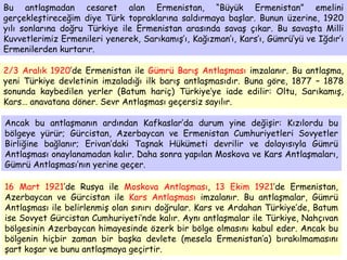 Bu antlaşmadan cesaret alan Ermenistan, “Büyük Ermenistan” emelini gerçekleştireceğim diye Türk topraklarına saldırmaya başlar. Bunun üzerine, 1920 yılı sonlarına doğru Türkiye ile Ermenistan arasında savaş çıkar. Bu savaşta Milli Kuvvetlerimiz Ermenileri yenerek, Sarıkamış’ı, Kağızman’ı, Kars’ı, Gümrü’yü ve Iğdır’ı Ermenilerden kurtarır. 2/3 Aralık 1920 ’de Ermenistan ile  Gümrü Barış Antlaşması  imzalanır. Bu antlaşma, yeni Türkiye devletinin imzaladığı ilk barış antlaşmasıdır. Buna göre, 1877 – 1878 sonunda kaybedilen yerler (Batum hariç) Türkiye’ye iade edilir: Oltu, Sarıkamış, Kars… anavatana döner. Sevr Antlaşması geçersiz sayılır. Ancak bu antlaşmanın ardından Kafkaslar’da durum yine değişir: Kızılordu bu bölgeye yürür; Gürcistan, Azerbaycan ve Ermenistan Cumhuriyetleri Sovyetler Birliğine bağlanır; Erivan’daki Taşnak Hükümeti devrilir ve dolayısıyla Gümrü Antlaşması onaylanamadan kalır. Daha sonra yapılan Moskova ve Kars Antlaşmaları, Gümrü Antlaşması’nın yerine geçer. 16 Mart 1921 ’de Rusya ile  Moskova Antlaşması ,  13 Ekim 1921 ’de Ermenistan, Azerbaycan ve Gürcistan ile  Kars Antlaşması  imzalanır. Bu antlaşmalar, Gümrü Antlaşması ile belirlenmiş olan sınırı doğrular. Kars ve Ardahan Türkiye’de, Batum ise Sovyet Gürcistan Cumhuriyeti’nde kalır. Aynı antlaşmalar ile Türkiye, Nahçıvan bölgesinin Azerbaycan himayesinde özerk bir bölge olmasını kabul eder. Ancak bu bölgenin hiçbir zaman bir başka devlete (mesela Ermenistan’a) bırakılmamasını şart koşar ve bunu antlaşmaya geçirtir. 