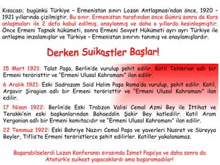 Kısacası; bugünkü Türkiye – Ermenistan sınırı Lozan Antlaşması’ndan önce, 1920 – 1921 yıllarında çizilmiştir.  Bu sınır, Ermenistan tarafından önce Gümrü sonra da Kars anlaşmaları ile 2 defa kabul edilmiş, onaylanmış ve daha o yıllarda kesinleşmiştir.  Önce Ermeni Taşnak hükümeti, sonra Ermeni Sovyet Hükümeti ayrı ayrı Türkiye ile antlaşma imzalamışlar ve Türkiye – Ermenistan sınırını tanımış ve onaylamışlardır. Derken Suikastler Başlar! 15 Mart 1921:  Talat Paşa, Berlin’de vurulup şehit edilir. Katil Tehlerian adlı bir Ermeni teröristtir ve “Ermeni Ulusal Kahramanı” ilan edilir. 6 Aralık 1921:  Eski Sadrazam Said Halim Paşa Roma’da vurulup, şehit edilir. Katil, Arşavir Şiragian adlı bir Ermeni teröristtir ve “Ermeni Ulusal Kahramanı” ilan edilir. 17 Nisan 1922:  Berlin’de Eski Trabzon Valisi Cemal Azmi Bey ile İttihat ve Terakki’nin eski başkanlarından Bahaeddin Şakir Bey katledilir. Katil Aram Yerganian adlı bir Ermeni komitacıdır ve “Ermeni Ulusal Kahramanı” ilan edilir. 22 Temmuz 1922:  Eski Bahriye Nazırı Cemal Paşa ve yaverleri Nusret ve Süreyya Beyler, Tiflis’te Ermeni teröristlerce şehit edilirler. Katiller yakalanamaz. Başarabilselerdi Lozan Konferansı sırasında İsmet Paşa’ya ve daha sonra da Atatürk’e suikast yapacaklardı ama başaramadılar! 