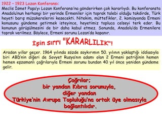 1922 – 1923 Lozan Konferansı: Meclis İsmet Paşa’yı Lozan Konferansı’na gönderirken çok kararlıydı. Bu konferansta Anadolu’nun herhangi bir yerinde Ermeniler için toprak talebi olduğu takdirde, Türk heyeti barış müzakerelerini kesecekti. Nitekim, müttefikler, 2. komisyonda Ermeni konusunu gündeme getirmek isteyince, heyetimiz topluca celseyi terk eder. Bu konunun görüşülmesini de bir daha kabul etmez. Sonunda, Anadolu’da Ermenilere toprak verilmez. Böylece, Ermeni sorunu Lozan’da kapanır. İşin sırrı "KARARLILIK"! Aradan yıllar geçer. 1964 yılında sözde soykırımın 50. yılının yaklaştığı iddiasıyla biri ABD’nin diğeri de Sovyet Rusya’nın adamı olan 2 Ermeni patriğinin hemen hemen eşzamanlı çağrılarıyla Ermeni sorunu bundan 40 yıl önce yeniden gündeme gelir. Çağrılar;  bir yandan Kıbrıs sorunuyla,  diğer yandan  Türkiye’nin Avrupa Topluluğu’na ortak üye olmasıyla  bağlantılıdır. 