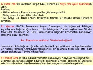 5 Temmuz 1995 ’de kabul edilen Ermenistan Cumhuriyeti Anayasası’nda Bağımsızlık Bildirgesi’nde yer alan esaslar olduğu gibi benimsedi. Böylece “soykırım”ın Türkiye’ye kabul ettirilmesi ve “Batı Ermenistan” emelleri, anayasa esası haline getirildi. 17 Nisan 1987 ’de Başbakan Turgut Özal, Türkiye’nin  AB’ye tam üyelik başvurusu nu yaptı.  Böylece; AB kurumlarında Ermeni sorunu yeniden gündeme getirildi,  Türkiye aleyhine çeşitli kararlar alındı, AB üyeliği için sözde Ermeni soykırımını tanımak bir önkoşul olarak Türkiye’ye dayatıldı. 23 Ağustos  1990’da Ermenistan Sovyet Cumhuriyeti, bir Bağımsızlık Bildirgesi yayımlayarak bağımsızlığını ilan etti. Bu bildirgede “Ermeni soykırımının Türkiye tarafından tanınması” ve “Batı Ermenistan”ın bağımsız Ermenistan Cumhuriyeti emelleri olduğu” belirtildi. Batı Ermenistan dedikleri, Türkiye’nin Doğu’su!!! Ermenistan, daha bağımsızlığını ilan ederken saldırgan politikasını ortaya koymuştur. Bir yandan komşusu Azerbaycan topraklarının bir bölümünü fiilen işgal etti, diğer yandan da komşusu Türkiye’yi hedef aldı. 