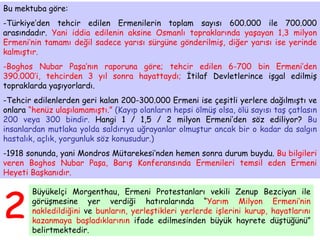 Bu mektuba göre: Türkiye’den tehcir edilen Ermenilerin toplam sayısı 600.000 ile 700.000 arasındadır.  Yani iddia edilenin aksine Osmanlı topraklarında yaşayan 1,3 milyon Ermeni’nin tamamı değil sadece yarısı sürgüne gönderilmiş, diğer yarısı ise yerinde kalmıştır. Boghos Nubar Paşa’nın raporuna göre; tehcir edilen 6-700 bin Ermeni’den 390.000’i, tehcirden 3 yıl sonra hayattaydı;  İtilaf Devletlerince işgal edilmiş topraklarda yaşıyorlardı.  Tehcir edilenlerden geri kalan 200-300.000 Ermeni ise çeşitli yerlere dağılmıştı ve onlara  “henüz ulaşılamamıştı.”   (Kayıp olanların hepsi ölmüş olsa, ölü sayısı taş çatlasın 200 veya 300 bindir.  Hangi 1 / 1,5 / 2 milyon Ermeni’den söz ediliyor?  Bu insanlardan mutlaka yolda saldırıya uğrayanlar olmuştur ancak bir o kadar da salgın hastalık, açlık, yorgunluk söz konusudur.) 1918 sonunda, yani Mondros Mütarekesi’nden hemen sonra durum buydu.  Bu bilgileri veren Boghos Nubar Paşa, Barış Konferansında Ermenileri temsil eden Ermeni Heyeti Başkanıdır. 2 Büyükelçi Morgenthau, Ermeni Protestanları vekili Zenup Bezciyan ile görüşmesine yer verdiği hatıralarında “ Yarım Milyon Ermeni’nin nakledildiğini  ve  bunların, yerleştikleri yerlerde işlerini kurup, hayatlarını kazanmaya başladıklarının  ifade edilmesinden büyük hayrete düştüğünü” belirtmektedir. 