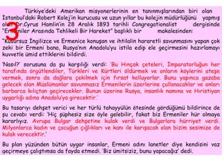 Türkiye’deki Amerikan misyonerlerinin en tanınmışlarından biri olan  İstanbul’daki Robert Kolej’in kurucusu ve uzun yıllar bu kolejin müdürlüğünü  yapmış olan Dr.Cyrus Hamlin’in 28 Aralık 1893 tarihli Congregationalist  dergisinde “Ermeniler Arasında Tehlikeli Bir Hareket” başlıklı bir  makalesinden: “ Kusursuz İngilizce ve Ermenice konuşan ve ihtilalin hararetli savunmasını yapan çok zeki bir Ermeni bana, Rusya’nın Anadolu’yu istila edip ele geçirmesini hazırlamayı kuvvetle ümid ettiklerini bildirdi.  ‘ Nasıl?’ sorusuna da şu karşılığı verdi:  ‘Bu Hınçak çeteleri, İmparatorluğun her tarafında örgütlendiler, Türkleri ve Kürtleri öldürmek ve onların köylerini ateşe vermek, sonra da dağlara çekilmek için fırsat kolluyorlar. Bunu yapınca gazaba gelecek olan Müslümanlar savunmasız Ermenilerin üzerlerine çullanacaklar ve onları barbarca kılıçtan geçirecekler. Bunun üzerine Rusya, insanlık namına ve Hıristiyan uygarlığı adına Anadolu’ya girecektir.’   Bu tasarıyı dehşet verici ve her türlü tahayyülün ötesinde gördüğümü bildirince de şu cevabı verdi: ‘Hiç şüphesiz size öyle gelebilir, fakat biz Ermeniler hür olmaya kararlıyız.  Avrupa Bulgar dehşetine kulak verdi ve Bulgarlara hürriyet verdi. Milyonlarca kadın ve çocuğun çığlıkları ve kanı ile karışacak olan bizim sesimize de kulak verecektir .’  Bu plan yüzünden bütün uygar insanlar, Ermeni adını lanetler diye kendisini vaz geçirmeye çalıştımsa da fayda etmedi. ‘Biz ümitsiziz, bunu yapacağız’ dedi.  3 