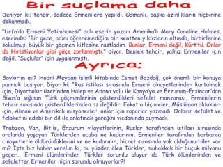 Bir suçlama daha Deniyor ki; tehcir, sadece Ermenilere yapıldı. Osmanlı, başka azınlıkların hiçbirine dokunmadı. “ Urfa’da Ermeni Yetimhanesi” adlı eserin yazarı Amerika’lı Mary Coroline Holmes, eserinde: “Bir gece, adını öğrenemediğim bir kentten yıldızların altında, birbirlerine sokulmuş, büyük bir göçmen kitlesine rastladım.   Bunlar, Ermeni değil, Kürt’tü. Onlar da Hıristiyanlar gibi göçe zorlanmıştı .” diyor. Demek tehcir, yalnız Ermeniler için değil, “Suçlular” için uygulanmıştı. Ayrıca; Soykırım mı? Hodri Meydan isimli kitabında İsmet Bozdağ, çok önemli bir konuya parmak basıyor. Diyor ki; “Rus istilası sırasında Ermeni cinayetlerinden kurtulmak için, Diyarbakır üzerinden Halep ve Adana yolu ile Konya’ya ve Erzurum-Erzincan’dan Sivas’a sığınan Türk göçmenlerinin gösterdikleri sefalet manzarası, Ermenilerin tehcir sırasında gösterdiklerinden az değildir. Fakat o biçareler, Müslüman oldukları için, Alman ve Amerikalı misyonerler, onlar için raporlar yazmadı. Onların sefalet ve felaketini edebi bir dil ile anlatmak gereğini vicdanında duymadı. Trabzon, Van, Bitlis, Erzurum vilayetlerinin, Ruslar tarafından istilası sırasında oralarda yaşayan Türklerden acaba ne kadarının, Ermeniler tarafından barbarca cinayetlerle öldürüldüklerini ve ne kadarının, hicret sırasında yok olduğunu bilen var mı? İşte biz haber verelim ki, bu yüzden ölen Türkler, muhakkak bir buçuk milyonu geçer… Ermeni ölümlerinden Türkler sorumlu oluyor da Türk ölümlerinden ve sefaletten Ermeniler niçin sorumlu olmuyorlar?! 