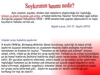 Aynı ulustan, soydan, dinden olan insanların oluşturduğu bir topluluğu,  bilinçli ve planlı biçimde yok etme , ortadan kaldırma. Naziler tarafından işgal edilen Avrupa’da yaşayan Yahudilere 1939 – 1945 senelerinde yapılan işkencelerin ve toplu kıyımların tümüne verilen ad… Büyük Larus, Cilt 17, Sayfa 10713 Uluslar arası hukukta soykırım: 9 Aralık 1948’de, Birleşmiş Milletler Genel Kurulu’nun, oybirliği ile kabul ettiği soykırım suçunun önlenmesine ve cezalandırılmasına ilişkin sözleşme tarafından tanımlanan ve kınanan bir suçtur. “Tamamen ya da kısmen yok edilmek” istenen, ulusal, etnik, ırksal ya da dinsel bir grup üyelerinin, fiziksel ya da ruhsal bütünlüğüne ya da temel haklarına (kültürel haklarına değil) zarar veren eylem, SOYKIRIM kabul edilir. Bir gurubun üyelerini öldürmek, onlara maddi ya da manevi acılar çektirmek; topluluğun tamamen ya da kısmen yok olmasına yol açacak yaşam koşullarını zorla kabul ettirmek, doğumları engelleyici önlemler almak, bir grubun çocuklarını başka bir gruba zorla aktarmak gibi… Soykırım suçunda bir devlet olabileceği gibi, herhangi bir kişi de olabilir.  Soykırımın tanımı nedir? 