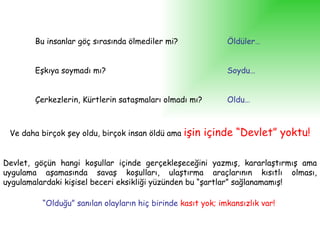 Bu insanlar göç sırasında ölmediler mi? Öldüler… Eşkıya soymadı mı? Soydu… Çerkezlerin, Kürtlerin sataşmaları olmadı mı? Oldu… Ve daha birçok şey oldu, birçok insan öldü ama  işin içinde “Devlet” yoktu! Devlet, göçün hangi koşullar içinde gerçekleşeceğini yazmış, kararlaştırmış ama uygulama aşamasında savaş koşulları, ulaştırma araçlarının kısıtlı olması, uygulamalardaki kişisel beceri eksikliği yüzünden bu “şartlar” sağlanamamış! “ Olduğu” sanılan olayların hiç birinde   kasıt yok; imkansızlık var!   