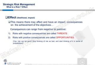 MakeITWork.Consulting ME
Business Management © 2015 MakeItWork This document its confidential and could not be reproduced or distributed without prior written authorization of MakeItWork Consulting ME
10
Strategic Risk Management
What is a Risk ? Effect
Effect (likelihood, impact)
This means there may affect and have an impact, consequences
on the achievement of the objectives…
Consequences can range from negative to positive:
1) Risks with negative consequences are called THREATS
2) Risks with positive consequences are called OPPORTUNITIES
(Yes, risk can be good! Stop thinking of risk as bad, and start thinking of it in terms of
probabilities!)
 