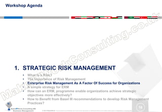 MakeITWork.Consulting ME
Business Management © 2015 MakeItWork This document its confidential and could not be reproduced or distributed without prior written authorization of MakeItWork Consulting ME
16
1. STRATEGIC RISK MANAGEMENT
• What Is a Risk?
• The Importance of Risk Management
• Enterprise Risk Management As A Factor Of Success for Organizations
• A simple strategy for ERM
• How can an ERM, programme enable organizations achieve strategic
objectives more effectively?
• How to Benefit from Basel III recommendations to develop Risk Management
Practices?
Workshop Agenda
 