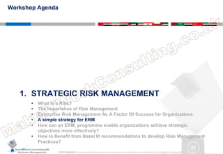 MakeITWork.Consulting ME
Business Management © 2015 MakeItWork This document its confidential and could not be reproduced or distributed without prior written authorization of MakeItWork Consulting ME
21
1. STRATEGIC RISK MANAGEMENT
• What Is a Risk?
• The Importance of Risk Management
• Enterprise Risk Management As A Factor Of Success for Organizations
• A simple strategy for ERM
• How can an ERM, programme enable organizations achieve strategic
objectives more effectively?
• How to Benefit from Basel III recommendations to develop Risk Management
Practices?
Workshop Agenda
 