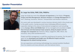 MakeITWork.Consulting ME
Business Management © 2015 MakeItWork This document its confidential and could not be reproduced or distributed without prior written authorization of MakeItWork Consulting ME
3
Speaker Presentation
Dr. Jorge Vaz Girão, PMP, CISA, PMDPro
Jorge Vaz Girão has more than 30 years of experience in the fields of Program,
Project and Risk Management, Business Analysis and Change Management for
the IT, Banking, Insurance, Telecom, Transportation and Aviation industries.
His career path was developed in various business domains both in the private and
in the public sectors, having assumed many challenging different projects,
especially relating to the areas of international management and consulting,
across Europe, Africa and Middle East. He has managed and consulted on more
than 35 local and international major projects, being its project and risk
manager, for companies like Temenos, Misys, Capgemini, IBM, Altran, Axa
Insurance, Sony, Shell and Bertelsmann.
Project and Risk management, as well the coaching are his passion. For the past 5
years he has developed and taught over 20 different Project and Risk
Management & related training courses.
His vast experience and training methodology has received excellent feedback
from his students and many domestic and international clients.
 