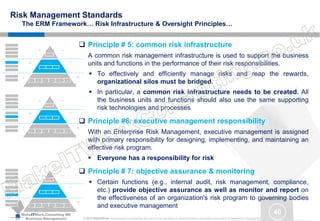 MakeITWork.Consulting ME
Business Management © 2015 MakeItWork This document its confidential and could not be reproduced or distributed without prior written authorization of MakeItWork Consulting ME
40
Risk Management Standards
The ERM Framework… Risk Infrastructure & Oversight Principles…
 Principle # 5: common risk infrastructure
A common risk management infrastructure is used to support the business
units and functions in the performance of their risk responsibilities.
 To effectively and efficiently manage risks and reap the rewards,
organizational silos must be bridged.
 In particular, a common risk infrastructure needs to be created. All
the business units and functions should also use the same supporting
risk technologies and processes
 Principle #6: executive management responsibility
With an Enterprise Risk Management, executive management is assigned
with primary responsibility for designing, implementing, and maintaining an
effective risk program.
 Everyone has a responsibility for risk
 Principle # 7: objective assurance & monitoring
 Certain functions (e.g., internal audit, risk management, compliance,
etc.) provide objective assurance as well as monitor and report on
the effectiveness of an organization's risk program to governing bodies
and executive management
Identify Risks
Assess &
Evaluate Risks
Integrate Risks Record to Risks
Design, Implement & Test
Controls
Monitor, Assure
& Escalate
Risk Process
Risk Types
Governance Strategy & Planning Operational / Infrastructure Compliance Reporting
Business Units
and
Supporting functions
Ris
k
Ow
ner
shi
p
Business Unit Responsibility
Support of pervasive functions
Common Risk Infrastructure
Executive Management Responsibility
Objective Assurance and Monitoring
Common Risk Infrastructure
Executive Management
Risk
Infrastructure
&
Management
People Process Technology
Roles and Responsibilities
Transparency for Governing Bodies
Common Definition of Risk
Common Risk Framework
Oversight
Board of Directors
Risk
Governance
Tone at the Top
Identify Risks
Assess &
Evaluate Risks
Integrate Risks Record to Risks
Design, Implement & Test
Controls
Monitor, Assure
& Escalate
Risk Process
Risk Types
Governance Strategy & Planning Operational / Infrastructure Compliance Reporting
Business Units
and
Supporting functions
Ris
k
Ow
ner
shi
p
Business Unit Responsibility
Support of pervasive functions
Common Risk Infrastructure
Executive Management Responsibility
Objective Assurance and Monitoring
Common Risk Infrastructure
Executive Management
Risk
Infrastructure
&
Management
People Process Technology
Roles and Responsibilities
Transparency for Governing Bodies
Common Definition of Risk
Common Risk Framework
Oversight
Board of Directors
Risk
Governance
Tone at the Top
Identify Risks
Assess &
Evaluate Risks
Integrate Risks Record to Risks
Design, Implement & Test
Controls
Monitor, Assure
& Escalate
Risk Process
Risk Types
Governance Strategy & Planning Operational / Infrastructure Compliance Reporting
Business Units
and
Supporting functions
Ris
k
Ow
ner
shi
p
Business Unit Responsibility
Support of pervasive functions
Common Risk Infrastructure
Executive Management Responsibility
Objective Assurance and Monitoring
Common Risk Infrastructure
Executive Management
Risk
Infrastructure
&
Management
People Process Technology
Roles and Responsibilities
Transparency for Governing Bodies
Common Definition of Risk
Common Risk Framework
Oversight
Board of Directors
Risk
Governance
Tone at the Top
 