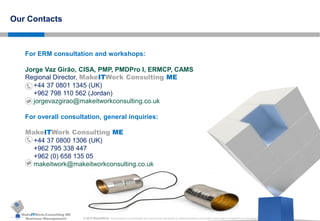 MakeITWork.Consulting ME
Business Management © 2015 MakeItWork This document its confidential and could not be reproduced or distributed without prior written authorization of MakeItWork Consulting ME
84
Our Contacts
For ERM consultation and workshops:
Jorge Vaz Girão, CISA, PMP, PMDPro I, ERMCP, CAMS
Regional Director, MakeITWork Consulting ME
+44 37 0801 1345 (UK)
+962 798 110 562 (Jordan)
jorgevazgirao@makeitworkconsulting.co.uk
For overall consultation, general inquiries:
MakeITWork Consulting ME
+44 37 0800 1306 (UK)
+962 795 338 447
+962 (0) 658 135 05
makeitwork@makeitworkconsulting.co.uk
 
