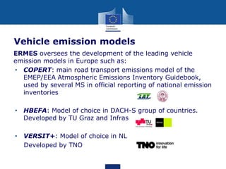Vehicle emission models
ERMES oversees the development of the leading vehicle
emission models in Europe such as:
• COPERT: main road transport emissions model of the
EMEP/EEA Atmospheric Emissions Inventory Guidebook,
used by several MS in official reporting of national emission
inventories
• HBEFA: Model of choice in DACH-S group of countries.
Developed by TU Graz and Infras
• VERSIT+: Model of choice in NL
Developed by TNO

 