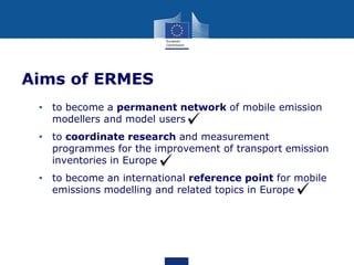 Aims of ERMES
• to become a permanent network of mobile emission
modellers and model users
• to coordinate research and measurement
programmes for the improvement of transport emission
inventories in Europe
• to become an international reference point for mobile
emissions modelling and related topics in Europe

 