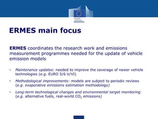 ERMES main focus
ERMES coordinates the research work and emissions
measurement programmes needed for the update of vehicle
emission models
•

Maintenance updates: needed to improve the coverage of newer vehicle
technologies (e.g. EURO 5/6 V/VI)

•

Methodological improvements: models are subject to periodic reviews
(e.g. evaporative emissions estimation methodology)

•

Long-term technological changes and environmental target monitoring
(e.g. alternative fuels, real-world CO2 emissions)

 