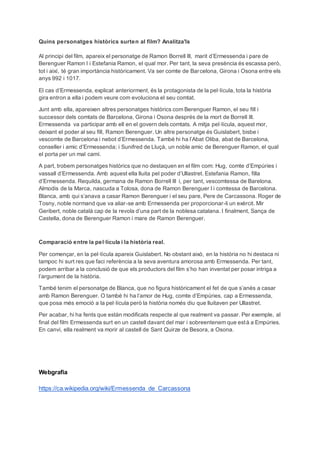 Quins personatges històrics surten al film? Analitza'ls
Al principi del film, apareix el personatge de Ramon Borrell III, marit d’Ermessenda i pare de
Berenguer Ramon I i Estefania Ramon, el qual mor. Per tant, la seva presència és escassa però,
tot i així, té gran importància històricament. Va ser comte de Barcelona, Girona i Osona entre els
anys 992 i 1017.
El cas d’Ermessenda, explicat anteriorment, és la protagonista de la pel·lícula, tota la història
gira entron a ella i podem veure com evoluciona el seu comtat.
Junt amb ella, apareixen altres personatges històrics com Berenguer Ramon, el seu fill i
successor dels comtats de Barcelona, Girona i Osona després de la mort de Borrell III.
Ermessenda va participar amb ell en el govern dels comtats. A mitja pel·lícula, aquest mor,
deixant el poder al seu fill, Ramon Berenguer. Un altre personatge és Guislabert, bisbe i
vescomte de Barcelona i nebot d’Ermessenda. També hi ha l’Abat Oliba, abat de Barcelona,
conseller i amic d’Ermessenda; i Sunifred de Lluçà, un noble amic de Berenguer Ramon, el qual
el porta per un mal camí.
A part, trobem personatges històrics que no destaquen en el film com: Hug, comte d’Empúries i
vassall d’Ermessenda. Amb aquest ella lluita pel poder d’Ullastret. Estefania Ramon, filla
d’Ermessenda. Requilda, germana de Ramon Borrell III i, per tant, vescomtessa de Barelona.
Almodis de la Marca, nascuda a Tolosa, dona de Ramon Berenguer I i comtessa de Barcelona.
Blanca, amb qui s’anava a casar Ramon Berenguer i el seu pare, Pere de Carcassona. Roger de
Tosny, noble normand que va aliar-se amb Ermessenda per proporcionar-li un exèrcit. Mir
Geribert, noble català cap de la revola d’una part de la noblesa catalana. I finalment, Sança de
Castella, dona de Berenguer Ramon i mare de Ramon Berenguer.
Comparació entre la pel·lícula i la història real.
Per començar, en la pel·lícula apareix Guislabert. No obstant això, en la història no hi destaca ni
tampoc hi surt res que faci referència a la seva aventura amorosa amb Ermessenda. Per tant,
podem arribar a la conclusió de que els productors del film s’ho han inventat per posar intriga a
l’argument de la història.
També tenim el personatge de Blanca, que no figura històricament el fet de que s’anés a casar
amb Ramon Berenguer. O també hi ha l’amor de Hug, comte d’Empúries, cap a Ermessenda,
que posa més emoció a la pel·lícula però la història només diu que lluitaven per Ullastret.
Per acabar, hi ha fents que estàn modificats respecte al que realment va passar. Per exemple, al
final del film Ermessenda surt en un castell davant del mar i sobreentenem que està a Empúries.
En canvi, ella realment va morir al castell de Sant Quirze de Besora, a Osona.
Webgrafia
https://ca.wikipedia.org/wiki/Ermessenda_de_Carcassona
 