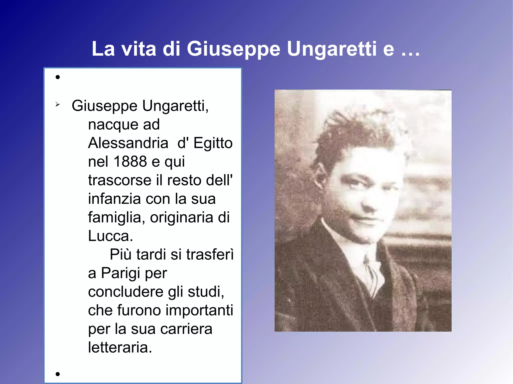 La vita di Giuseppe Ungaretti e …
●


Ø
    Giuseppe Ungaretti,
      nacque ad
      Alessandria d' Egitto
      nel 1888 e qui
      trascorse il resto dell'
      infanzia con la sua
      famiglia, originaria di
      Lucca.
          Più tardi si trasferì
      a Parigi per
      concludere gli studi,
      che furono importanti
      per la sua carriera
      letteraria.
●
 