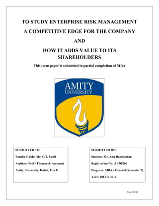 TO STUDY ENTERPRISE RISK MANAGEMENT
A COMPETITIVE EDGE FOR THE COMPANY
AND
HOW IT ADDS VALUE TO ITS
SHAREHOLDERS
This term paper is submitted in partial completion of MBA

SUBMITTED TO:

SUBMITTED BY:

Faculty Guide: Mr. C.T. Sunil

Student: Ms. Anu Damodaran

Assistant Prof - Finance & Accounts

Registration No: AUD0260

Amity University, Dubai, U.A.E.

Program: MBA - General (Semester 2)
Year: 2012 to 2014

Page 1 of 48

 