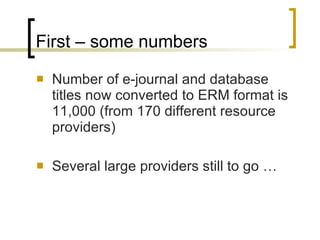 First – some numbers Number of e-journal and database titles now converted to ERM format is 11,000 (from 170 different resource providers) Several large providers still to go …