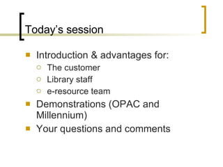 Today’s session Introduction & advantages for: The customer Library staff e-resource team Demonstrations (OPAC and Millennium) Your questions and comments