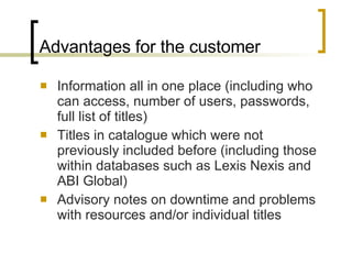 Advantages for the customer Information all in one place (including who can access, number of users, passwords, full list of titles) Titles in catalogue which were not previously included before (including those within databases such as Lexis Nexis and ABI Global) Advisory notes on downtime and problems with resources and/or individual titles