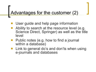 Advantages for the customer (2) User guide and help page information Ability to search at the resource level (e.g. Science Direct, Springer) as well as the title level Public notes (e.g. how to find a journal within a database) Link to general do’s and don’ts when using e-journals and databases