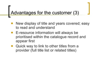 Advantages for the customer (3) New display of title and years covered; easy to read and understand E-resource information will always be prioritised within the catalogue record and appear first Quick way to link to other titles from a provider (full title list or related titles)