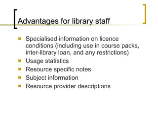 Advantages for library staff Specialised information on licence conditions (including use in course packs, inter-library loan, and any restrictions) Usage statistics Resource specific notes Subject information Resource provider descriptions